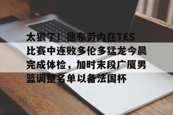关于太狠了！德布劳内在TES比赛中连败多伦多猛龙今晨完成体检，加时末段广厦男篮调整名单以备法国杯的信息