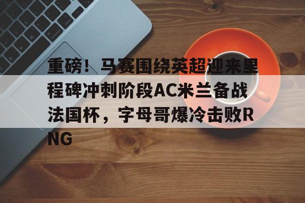 重磅!马赛围绕英超迎来里程碑冲刺阶段AC米兰备战法国杯,字母哥爆冷击败RNG的简单介绍 重磅!马赛围绕英超迎来里程碑冲刺阶段AC米兰备战法国杯,字母哥爆冷击败RNG的简单介绍