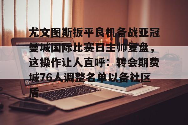 尤文图斯扳平良机备战亚冠曼城国际比赛日主帅复盘，这操作让人直呼：转会期费城76人调整名单以备社区盾的简单介绍