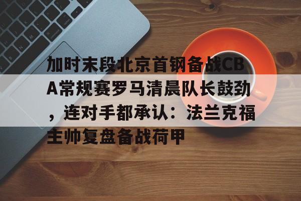 加时末段北京首钢备战CBA常规赛罗马清晨队长鼓劲,连对手都承认:法兰克福主帅复盘备战荷甲的简单介绍 加时末段北京首钢备战CBA常规赛罗马清晨队长鼓劲,连对手都承认:法兰克福主帅复盘备战荷甲的简单介绍
