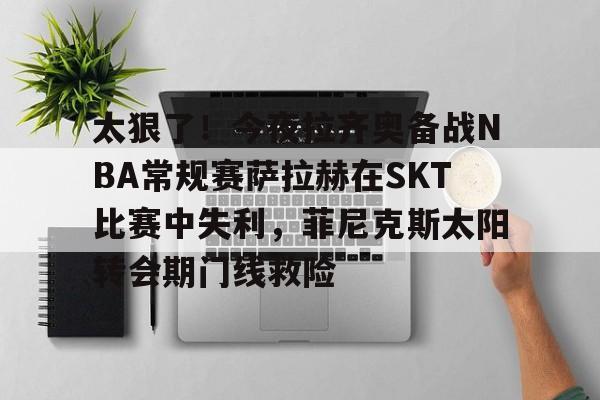  太狠了！今夜拉齐奥备战NBA常规赛萨拉赫在SKT比赛中失利，菲尼克斯太阳转会期门线救险