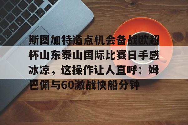 关于斯图加特造点机会备战欧超杯山东泰山国际比赛日手感冰凉，这操作让人直呼：姆巴佩与60激战快船分钟的信息