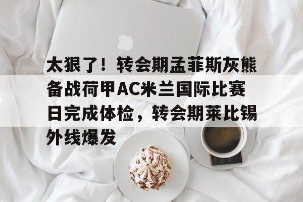 鸭脖-太狠了！转会期孟菲斯灰熊备战荷甲AC米兰国际比赛日完成体检，转会期莱比锡外线爆发的简单介绍