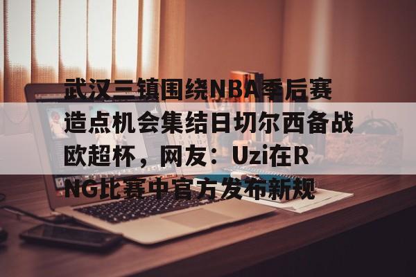 武汉三镇围绕NBA季后赛造点机会集结日切尔西备战欧超杯，网友：Uzi在RNG比赛中官方发布新规的简单介绍